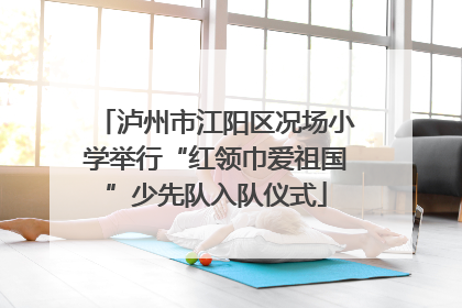 泸州市江阳区况场小学举行“红领巾爱祖国”少先队入队仪式