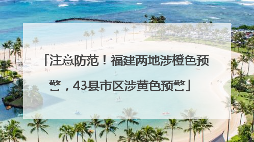 注意防范！福建两地涉橙色预警，43县市区涉黄色预警
