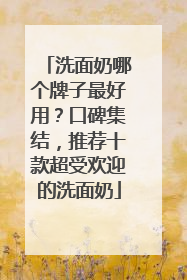 洗面奶哪个牌子最好用？口碑集结，推荐十款超受欢迎的洗面奶