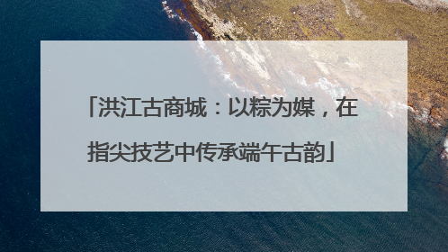 洪江古商城：以粽为媒，在指尖技艺中传承端午古韵