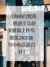 海南自贸港：推进全岛封关准备工作专班第28次领导小组会议召开