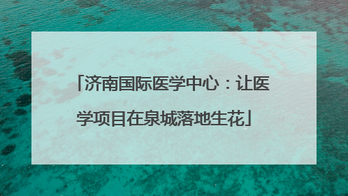 济南国际医学中心：让医学项目在泉城落地生花