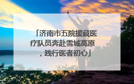 济南市五院援藏医疗队员奔赴雪域高原，践行医者初心