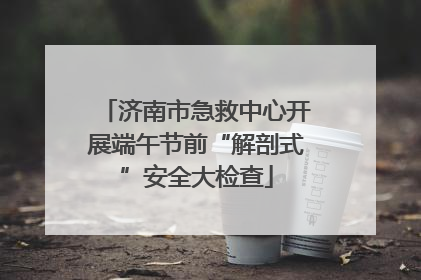 济南市急救中心开展端午节前“解剖式”安全大检查