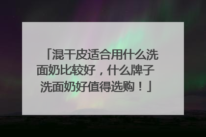 混干皮适合用什么洗面奶比较好，什么牌子洗面奶好值得选购！