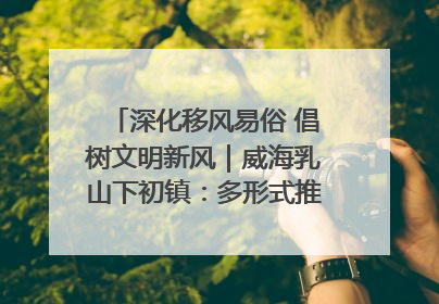 深化移风易俗 倡树文明新风｜威海乳山下初镇：多形式推进移风易俗 共筑文明和谐新风尚