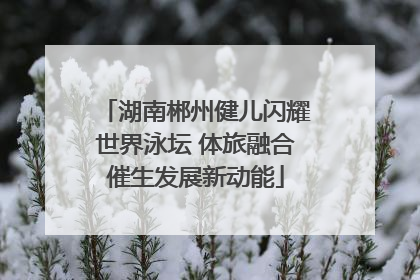 湖南郴州健儿闪耀世界泳坛 体旅融合催生发展新动能