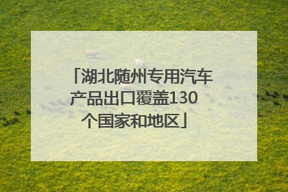 湖北随州专用汽车产品出口覆盖130个国家和地区