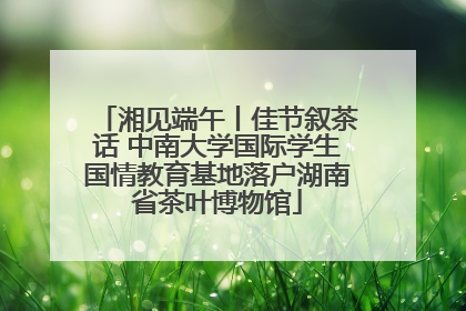 湘见端午丨佳节叙茶话 中南大学国际学生国情教育基地落户湖南省茶叶博物馆