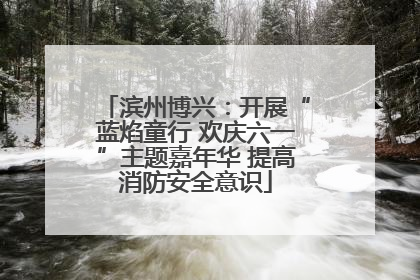 滨州博兴：开展“蓝焰童行 欢庆六一”主题嘉年华 提高消防安全意识