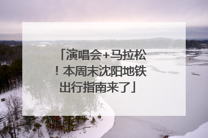 演唱会+马拉松！本周末沈阳地铁出行指南来了