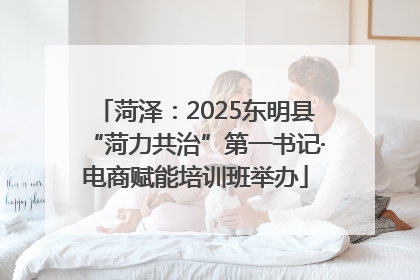 菏泽：2025东明县“菏力共治”第一书记·电商赋能培训班举办