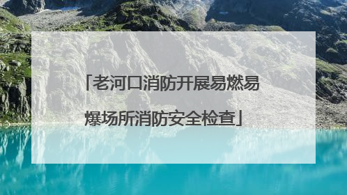 老河口消防开展易燃易爆场所消防安全检查