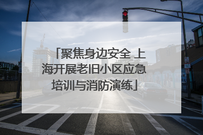 聚焦身边安全 上海开展老旧小区应急培训与消防演练