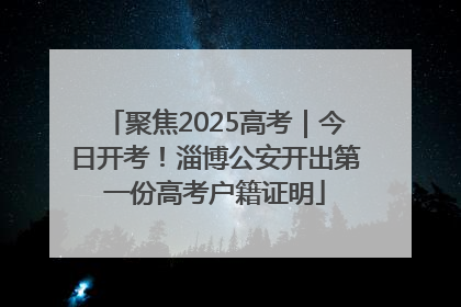 聚焦2025高考｜今日开考！淄博公安开出第一份高考户籍证明