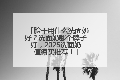脸干用什么洗面奶好？洗面奶哪个牌子好，2025洗面奶值得买推荐！