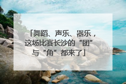 舞蹈、声乐、器乐，这场比赛长沙的“团”与“角”都来了
