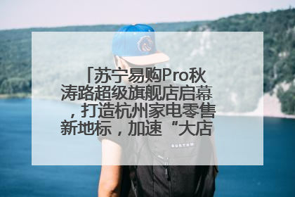 苏宁易购Pro秋涛路超级旗舰店启幕，打造杭州家电零售新地标，加速“大店攻略”全省布局