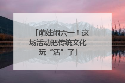 萌娃闹六一！这场活动把传统文化玩“活”了