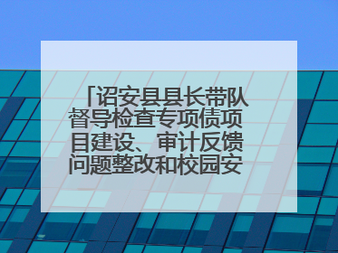 诏安县县长带队督导检查专项债项目建设、审计反馈问题整改和校园安全工作