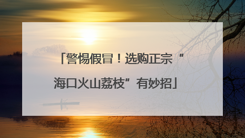 警惕假冒！选购正宗“海口火山荔枝”有妙招
