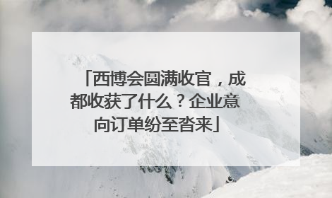 西博会圆满收官，成都收获了什么？企业意向订单纷至沓来
