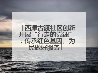 西津古渡社区创新开展“行走的党课”：传承红色基因、为民做好服务