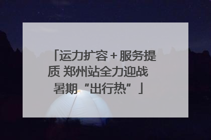 运力扩容＋服务提质 郑州站全力迎战暑期“出行热”