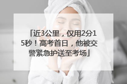 近3公里，仅用2分15秒！高考首日，他被交警紧急护送至考场