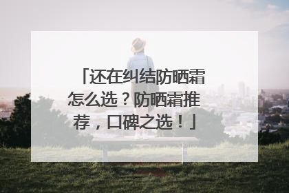 还在纠结防晒霜怎么选？防晒霜推荐，口碑之选！