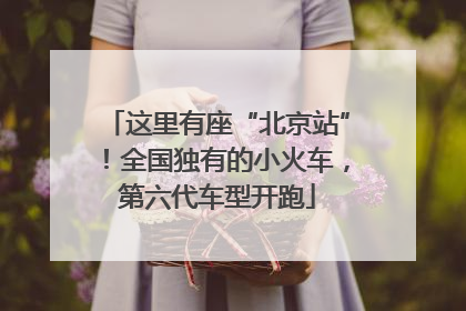 这里有座“北京站”！全国独有的小火车，第六代车型开跑