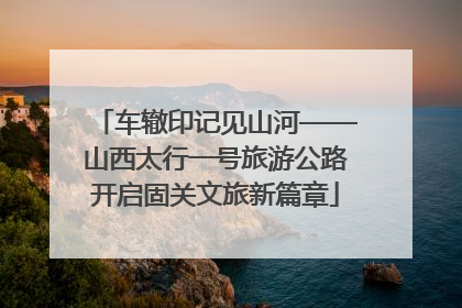 车辙印记见山河——山西太行一号旅游公路开启固关文旅新篇章
