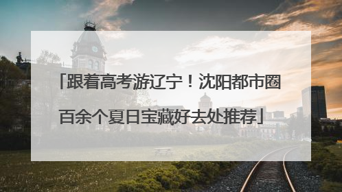 跟着高考游辽宁！沈阳都市圈百余个夏日宝藏好去处推荐