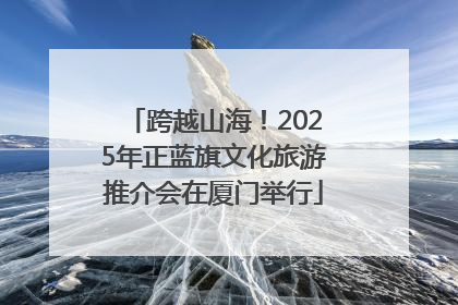 跨越山海！2025年正蓝旗文化旅游推介会在厦门举行