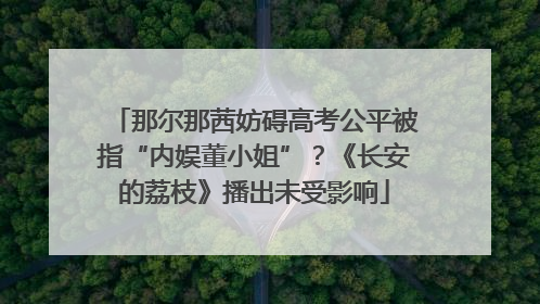 那尔那茜妨碍高考公平被指“内娱董小姐”？《长安的荔枝》播出未受影响