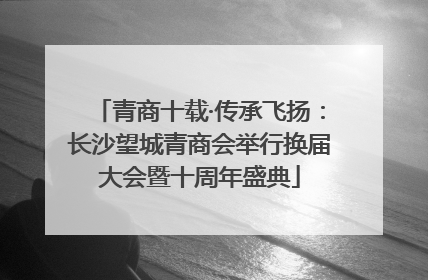 青商十载·传承飞扬：长沙望城青商会举行换届大会暨十周年盛典