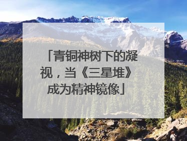 青铜神树下的凝视，当《三星堆》成为精神镜像