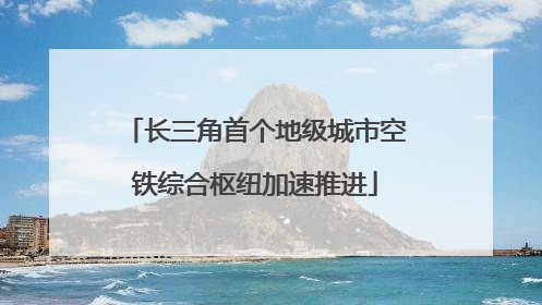 长三角首个地级城市空铁综合枢纽加速推进