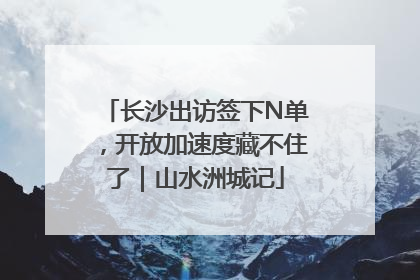 长沙出访签下N单，开放加速度藏不住了｜山水洲城记