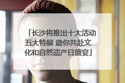 长沙将推出十大活动五大特展 邀你共赴文化和自然遗产日盛宴