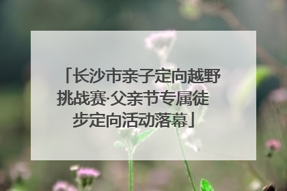 长沙市亲子定向越野挑战赛·父亲节专属徒步定向活动落幕