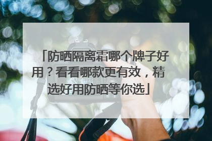 防晒隔离霜哪个牌子好用？看看哪款更有效，精选好用防晒等你选