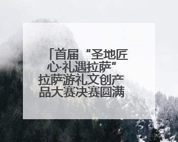 首届“圣地匠心·礼遇拉萨”拉萨游礼文创产品大赛决赛圆满落幕 20强文创佳作绽放雪域文化魅力
