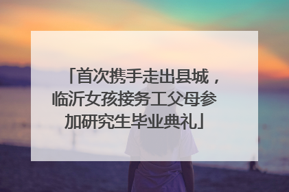 首次携手走出县城，临沂女孩接务工父母参加研究生毕业典礼