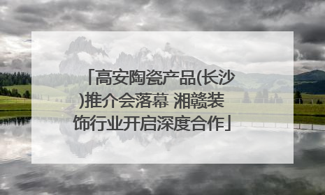 高安陶瓷产品(长沙)推介会落幕 湘赣装饰行业开启深度合作