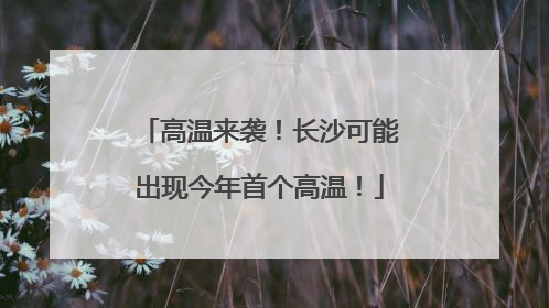 高温来袭！长沙可能出现今年首个高温！