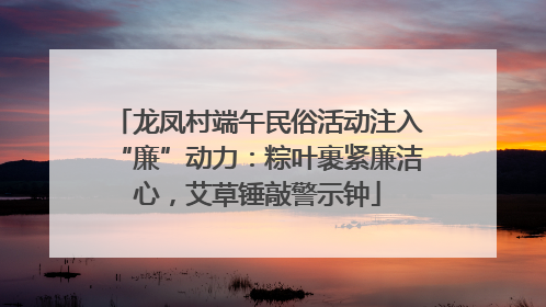 龙凤村端午民俗活动注入“廉”动力：粽叶裹紧廉洁心，艾草锤敲警示钟