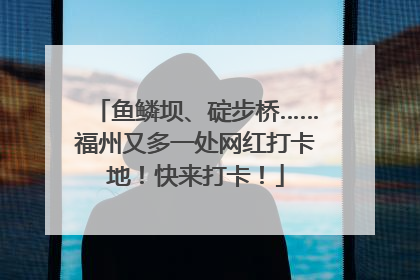 鱼鳞坝、碇步桥……福州又多一处网红打卡地！快来打卡！