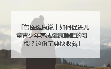 鲁医健康说丨如何促进儿童青少年养成健康睡眠的习惯？这份宝典快收藏