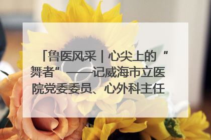 鲁医风采｜心尖上的“舞者”——记威海市立医院党委委员、心外科主任、主任医师景昊
